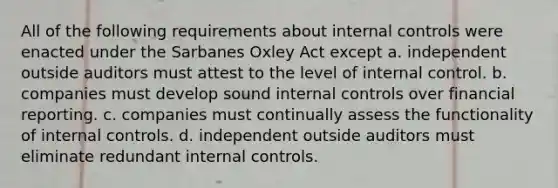 All of the following requirements about internal controls were enacted under the Sarbanes Oxley Act except a. independent outside auditors must attest to the level of internal control. b. companies must develop sound internal controls over financial reporting. c. companies must continually assess the functionality of internal controls. d. independent outside auditors must eliminate redundant internal controls.