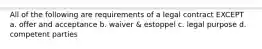 All of the following are requirements of a legal contract EXCEPT a. offer and acceptance b. waiver & estoppel c. legal purpose d. competent parties