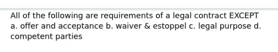 All of the following are requirements of a legal contract EXCEPT a. offer and acceptance b. waiver & estoppel c. legal purpose d. competent parties