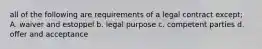 all of the following are requirements of a legal contract except; A. waiver and estoppel b. legal purpose c. competent parties d. offer and acceptance