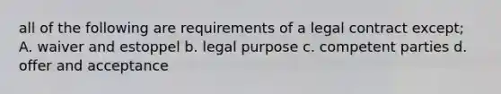 all of the following are requirements of a legal contract except; A. waiver and estoppel b. legal purpose c. competent parties d. offer and acceptance