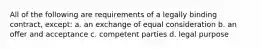 All of the following are requirements of a legally binding contract, except: a. an exchange of equal consideration b. an offer and acceptance c. competent parties d. legal purpose