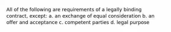 All of the following are requirements of a legally binding contract, except: a. an exchange of equal consideration b. an offer and acceptance c. competent parties d. legal purpose