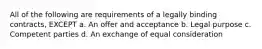 All of the following are requirements of a legally binding contracts, EXCEPT a. An offer and acceptance b. Legal purpose c. Competent parties d. An exchange of equal consideration