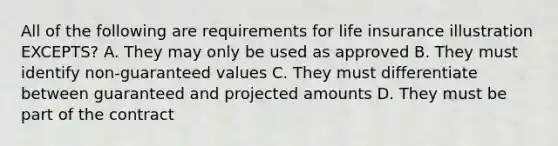 All of the following are requirements for life insurance illustration EXCEPTS? A. They may only be used as approved B. They must identify non-guaranteed values C. They must differentiate between guaranteed and projected amounts D. They must be part of the contract