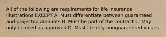 All of the following are requirements for life insurance illustrations EXCEPT A. Must differentiate between guaranteed and projected amounts B. Must be part of the contract C. May only be used as approved D. Must identify nonguaranteed values