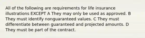 All of the following are requirements for life insurance illustrations EXCEPT A They may only be used as approved. B They must identify nonguaranteed values. C They must differentiate between guaranteed and projected amounts. D They must be part of the contract.