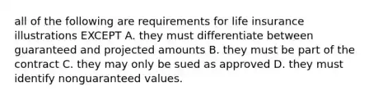 all of the following are requirements for life insurance illustrations EXCEPT A. they must differentiate between guaranteed and projected amounts B. they must be part of the contract C. they may only be sued as approved D. they must identify nonguaranteed values.