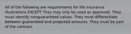 All of the following are requirements for life insurance illustrations EXCEPT They may only be used as approved. They must identify nonguaranteed values. They must differentiate between guaranteed and projected amounts. They must be part of the contract.