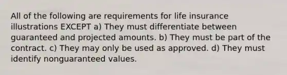 All of the following are requirements for life insurance illustrations EXCEPT a) They must differentiate between guaranteed and projected amounts. b) They must be part of the contract. c) They may only be used as approved. d) They must identify nonguaranteed values.