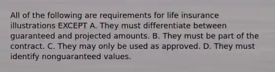 All of the following are requirements for life insurance illustrations EXCEPT A. They must differentiate between guaranteed and projected amounts. B. They must be part of the contract. C. They may only be used as approved. D. They must identify nonguaranteed values.