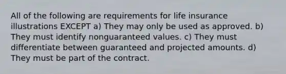 All of the following are requirements for life insurance illustrations EXCEPT a) They may only be used as approved. b) They must identify nonguaranteed values. c) They must differentiate between guaranteed and projected amounts. d) They must be part of the contract.