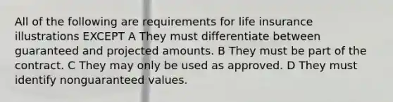 All of the following are requirements for life insurance illustrations EXCEPT A They must differentiate between guaranteed and projected amounts. B They must be part of the contract. C They may only be used as approved. D They must identify nonguaranteed values.