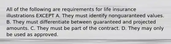 All of the following are requirements for life insurance illustrations EXCEPT A. They must identify nonguaranteed values. B. They must differentiate between guaranteed and projected amounts. C. They must be part of the contract. D. They may only be used as approved.