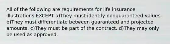 All of the following are requirements for life insurance illustrations EXCEPT a)They must identify nonguaranteed values. b)They must differentiate between guaranteed and projected amounts. c)They must be part of the contract. d)They may only be used as approved.