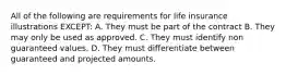 All of the following are requirements for life insurance illustrations EXCEPT: A. They must be part of the contract B. They may only be used as approved. C. They must identify non guaranteed values. D. They must differentiate between guaranteed and projected amounts.