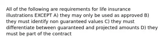 All of the following are requirements for life insurance illustrations EXCEPT A) they may only be used as approved B) they must identify non guaranteed values C) they must differentiate between guaranteed and projected amounts D) they must be part of the contract