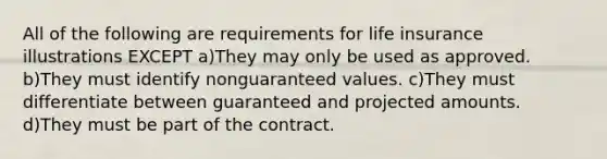 All of the following are requirements for life insurance illustrations EXCEPT a)They may only be used as approved. b)They must identify nonguaranteed values. c)They must differentiate between guaranteed and projected amounts. d)They must be part of the contract.