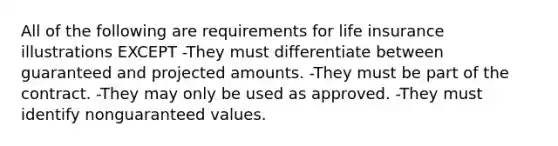 All of the following are requirements for life insurance illustrations EXCEPT -They must differentiate between guaranteed and projected amounts. -They must be part of the contract. -They may only be used as approved. -They must identify nonguaranteed values.