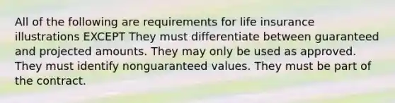 All of the following are requirements for life insurance illustrations EXCEPT They must differentiate between guaranteed and projected amounts. They may only be used as approved. They must identify nonguaranteed values. They must be part of the contract.