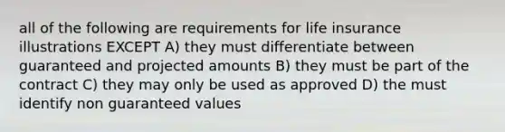 all of the following are requirements for life insurance illustrations EXCEPT A) they must differentiate between guaranteed and projected amounts B) they must be part of the contract C) they may only be used as approved D) the must identify non guaranteed values