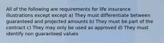 All of the following are requirements for life insurance illustrations except except a) They must differentiate between guaranteed and projected amounts b) They must be part of the contract c) They may only be used as approved d) They must identify non guaranteed values