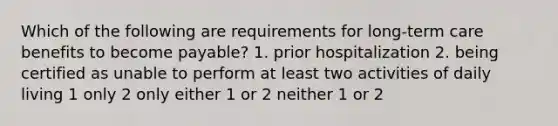 Which of the following are requirements for long-term care benefits to become payable? 1. prior hospitalization 2. being certified as unable to perform at least two activities of daily living 1 only 2 only either 1 or 2 neither 1 or 2