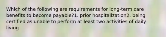 Which of the following are requirements for long-term care benefits to become payable?1. prior hospitalization2. being certified as unable to perform at least two activities of daily living