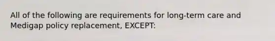 All of the following are requirements for long-term care and Medigap policy replacement, EXCEPT: