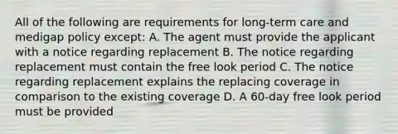 All of the following are requirements for long-term care and medigap policy except: A. The agent must provide the applicant with a notice regarding replacement B. The notice regarding replacement must contain the free look period C. The notice regarding replacement explains the replacing coverage in comparison to the existing coverage D. A 60-day free look period must be provided