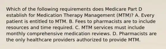 Which of the following requirements does Medicare Part D establish for Medication Therapy Management (MTM)? A. Every patient is entitled to MTM. B. Fees to pharmacists are to include resources and time required. C. MTM services must include monthly comprehensive medication reviews. D. Pharmacists are the only healthcare providers authorized to provide MTM.