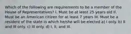 Which of the following are requirements to be a member of the House of Representatives? I. Must be at least 25 years old II. Must be an American citizen for at least 7 years III. Must be a resident of the state in which he/she will be elected a) I only. b) II and III only. c) III only. d) I, II, and III.