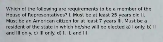 Which of the following are requirements to be a member of the House of Representatives? I. Must be at least 25 years old II. Must be an American citizen for at least 7 years III. Must be a resident of the state in which he/she will be elected a) I only. b) II and III only. c) III only. d) I, II, and III.