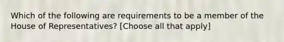 Which of the following are requirements to be a member of the House of Representatives? [Choose all that apply]