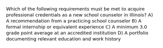 Which of the following requirements must be met to acquire professional credentials as a new school counselor in Illinois? A) A recommendation from a practicing school counselor B) A formal internship or equivalent experience C) A minimum 3.0 grade point average at an accredited institution D) A portfolio documenting relevant education and work history