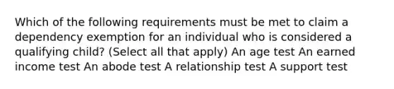 Which of the following requirements must be met to claim a dependency exemption for an individual who is considered a qualifying child? (Select all that apply) An age test An earned income test An abode test A relationship test A support test