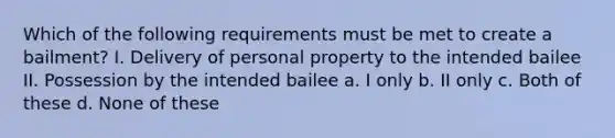 Which of the following requirements must be met to create a bailment? I. Delivery of personal property to the intended bailee II. Possession by the intended bailee a. I only b. II only c. Both of these d. None of these