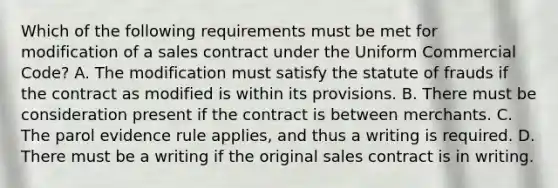 Which of the following requirements must be met for modification of a sales contract under the Uniform Commercial Code? A. The modification must satisfy the statute of frauds if the contract as modified is within its provisions. B. There must be consideration present if the contract is between merchants. C. The parol evidence rule applies, and thus a writing is required. D. There must be a writing if the original sales contract is in writing.