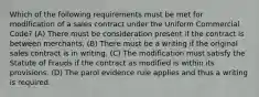 Which of the following requirements must be met for modification of a sales contract under the Uniform Commercial Code? (A) There must be consideration present if the contract is between merchants. (B) There must be a writing if the original sales contract is in writing. (C) The modification must satisfy the Statute of Frauds if the contract as modified is within its provisions. (D) The parol evidence rule applies and thus a writing is required.