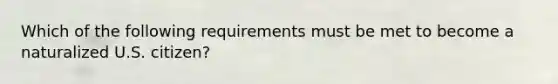 Which of the following requirements must be met to become a naturalized U.S. citizen?