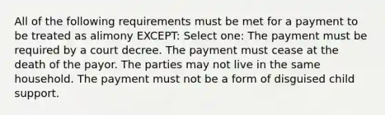 All of the following requirements must be met for a payment to be treated as alimony EXCEPT: Select one: The payment must be required by a court decree. The payment must cease at the death of the payor. The parties may not live in the same household. The payment must not be a form of disguised child support.