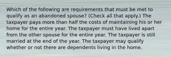 Which of the following are requirements that must be met to qualify as an abandoned spouse? (Check all that apply.) The taxpayer pays more than half the costs of maintaining his or her home for the entire year. The taxpayer must have lived apart from the other spouse for the entire year. The taxpayer is still married at the end of the year. The taxpayer may qualify whether or not there are dependents living in the home.