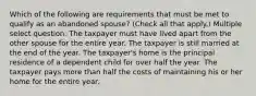 Which of the following are requirements that must be met to qualify as an abandoned spouse? (Check all that apply.) Multiple select question. The taxpayer must have lived apart from the other spouse for the entire year. The taxpayer is still married at the end of the year. The taxpayer's home is the principal residence of a dependent child for over half the year. The taxpayer pays more than half the costs of maintaining his or her home for the entire year.