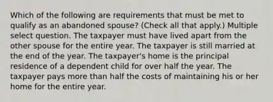 Which of the following are requirements that must be met to qualify as an abandoned spouse? (Check all that apply.) Multiple select question. The taxpayer must have lived apart from the other spouse for the entire year. The taxpayer is still married at the end of the year. The taxpayer's home is the principal residence of a dependent child for over half the year. The taxpayer pays more than half the costs of maintaining his or her home for the entire year.