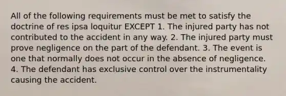 All of the following requirements must be met to satisfy the doctrine of res ipsa loquitur EXCEPT 1. The injured party has not contributed to the accident in any way. 2. The injured party must prove negligence on the part of the defendant. 3. The event is one that normally does not occur in the absence of negligence. 4. The defendant has exclusive control over the instrumentality causing the accident.