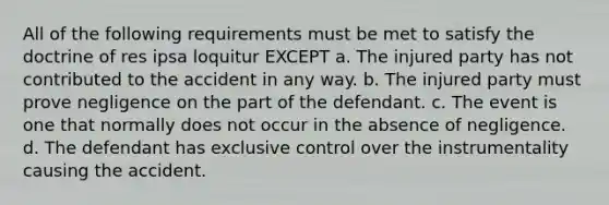 All of the following requirements must be met to satisfy the doctrine of res ipsa loquitur EXCEPT a. The injured party has not contributed to the accident in any way. b. The injured party must prove negligence on the part of the defendant. c. The event is one that normally does not occur in the absence of negligence. d. The defendant has exclusive control over the instrumentality causing the accident.