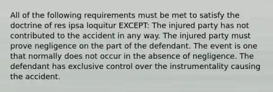 All of the following requirements must be met to satisfy the doctrine of res ipsa loquitur EXCEPT: The injured party has not contributed to the accident in any way. The injured party must prove negligence on the part of the defendant. The event is one that normally does not occur in the absence of negligence. The defendant has exclusive control over the instrumentality causing the accident.