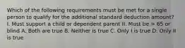 Which of the following requirements must be met for a single person to qualify for the additional standard deduction amount? I. Must support a child or dependent parent II. Must be > 65 or blind A. Both are true B. Neither is true C. Only I is true D. Only II is true