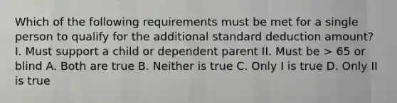 Which of the following requirements must be met for a single person to qualify for the additional standard deduction amount? I. Must support a child or dependent parent II. Must be > 65 or blind A. Both are true B. Neither is true C. Only I is true D. Only II is true