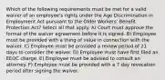 Which of the following requirements must be met for a valid waiver of an employee's rights under the Age Discrimination in Employment Act pursuant to the Older Workers' Benefit Protection Act? Select all that apply. A) Court must approve the format of the waiver agreement before it is signed. B) Employee must be provided with a thing of value in connection with the waiver. C) Employee must be provided a review period of 21 days to consider the waiver. D) Employee must have first filed an EEOC charge. E) Employee must be advised to consult an attorney. F) Employee must be provided with a 7 day revocation period after signing the waiver.